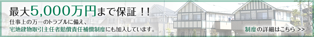 最大5,000万円まで保証!! 仕事上の万一のトラブルに備え、宅地建物取引主任者賠償責任補償制度にも加入しています。 制度の詳細はこちら